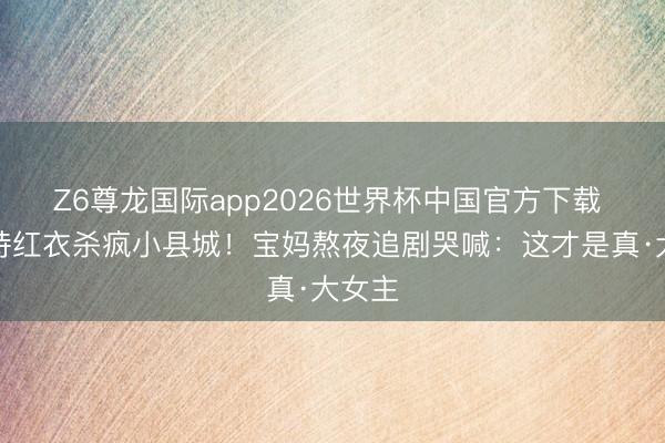 Z6尊龙国际app2026世界杯中国官方下载 刘诗诗红衣杀疯小县城！宝妈熬夜追剧哭喊：这才是真·大女主