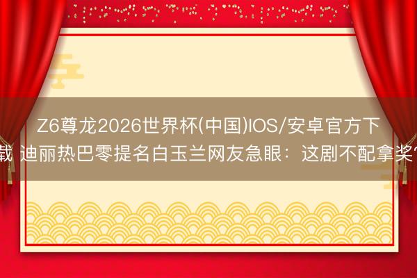 Z6尊龙2026世界杯(中国)IOS/安卓官方下载 迪丽热巴零提名白玉兰网友急眼：这剧不配拿奖？