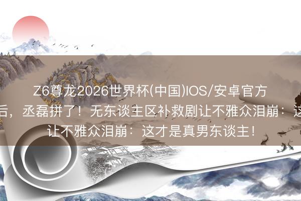 Z6尊龙2026世界杯(中国)IOS/安卓官方下载 古偶三连扑后，丞磊拼了！无东谈主区补救剧让不雅众泪崩：这才是真男东谈主！