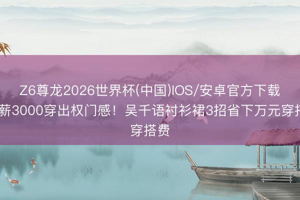 Z6尊龙2026世界杯(中国)IOS/安卓官方下载 月薪3000穿出权门感！吴千语衬衫裙3招省下万元穿搭费