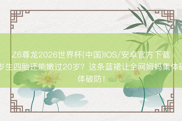 Z6尊龙2026世界杯(中国)IOS/安卓官方下载 42岁生四胎还能嫩过20岁？这条蓝裙让全网姆妈集体破防！