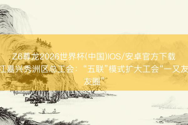 Z6尊龙2026世界杯(中国)IOS/安卓官方下载 浙江嘉兴秀洲区总工会：“五联”模式扩大工会“一又友圈”