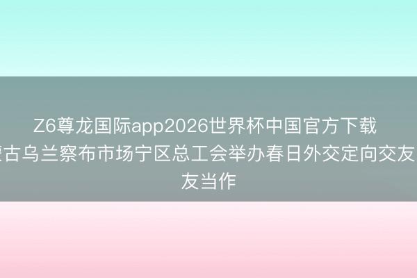 Z6尊龙国际app2026世界杯中国官方下载 内蒙古乌兰察布市场宁区总工会举办春日外交定向交友当作