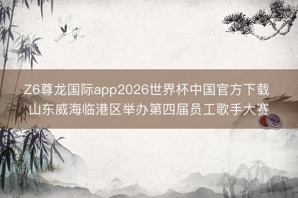 Z6尊龙国际app2026世界杯中国官方下载 山东威海临港区举办第四届员工歌手大赛