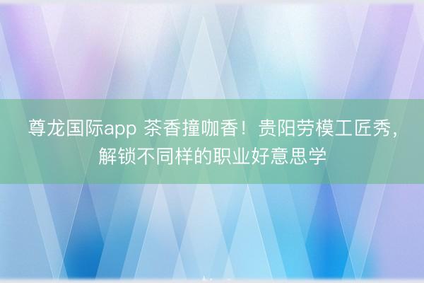 尊龙国际app 茶香撞咖香！贵阳劳模工匠秀，解锁不同样的职业好意思学