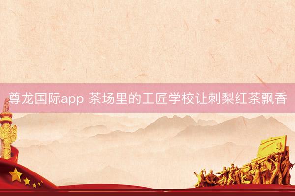 尊龙国际app 茶场里的工匠学校让刺梨红茶飘香