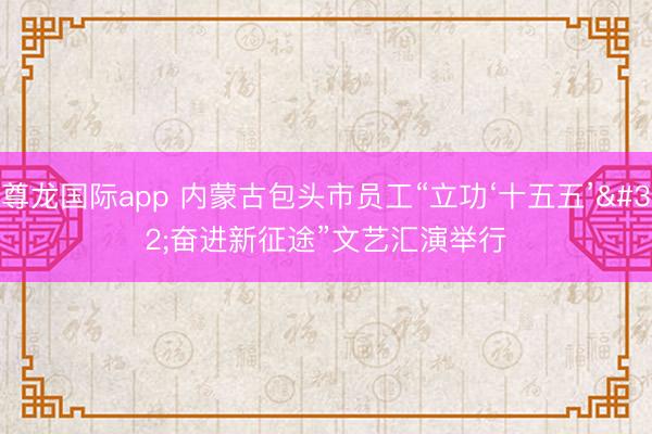 尊龙国际app 内蒙古包头市员工“立功‘十五五’ 奋进新征途”文艺汇演举行