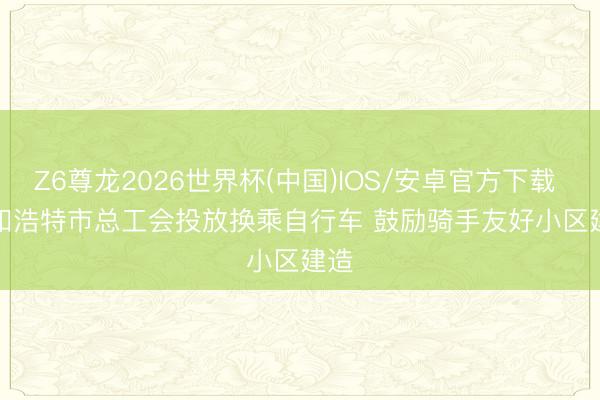 Z6尊龙2026世界杯(中国)IOS/安卓官方下载 呼和浩特市总工会投放换乘自行车 鼓励骑手友好小区建造