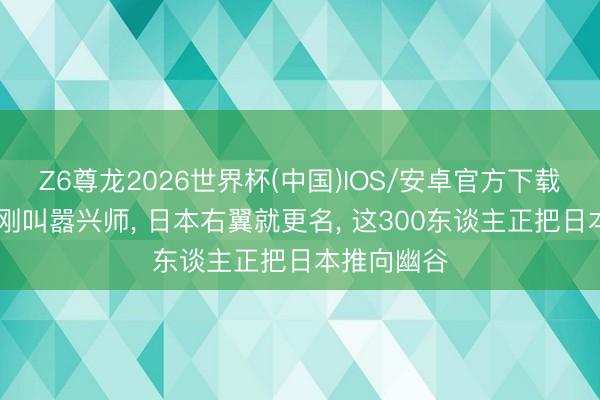 Z6尊龙2026世界杯(中国)IOS/安卓官方下载 高市早苗刚叫嚣兴师， 日本右翼就更名， 这300东谈主正把日本推向幽谷