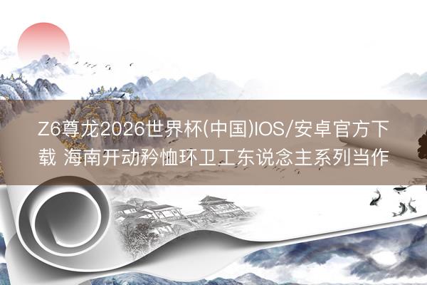 Z6尊龙2026世界杯(中国)IOS/安卓官方下载 海南开动矜恤环卫工东说念主系列当作