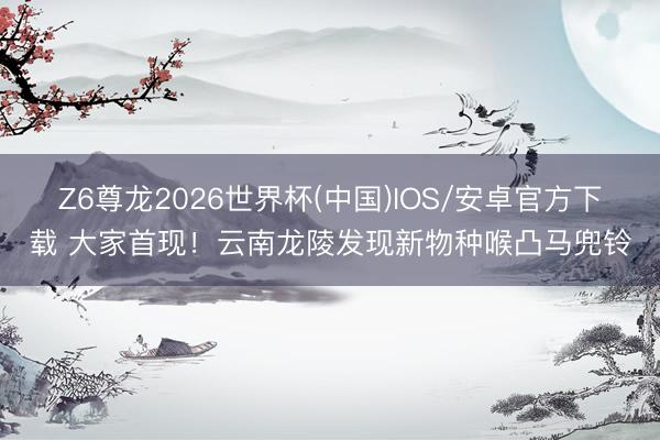 Z6尊龙2026世界杯(中国)IOS/安卓官方下载 大家首现！云南龙陵发现新物种喉凸马兜铃