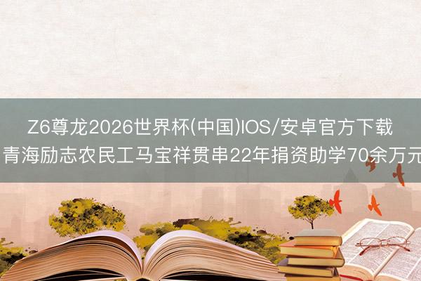 Z6尊龙2026世界杯(中国)IOS/安卓官方下载 青海励志农民工马宝祥贯串22年捐资助学70余万元