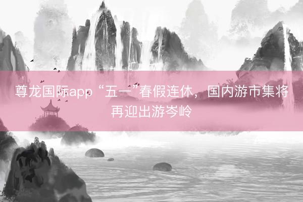 尊龙国际app “五一”春假连休，国内游市集将再迎出游岑岭