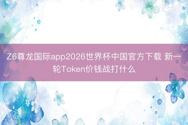 Z6尊龙国际app2026世界杯中国官方下载 新一轮Token价钱战打什么