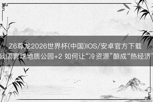 Z6尊龙2026世界杯(中国)IOS/安卓官方下载 我国寰球地质公园+2 如何让“冷资源”酿成“热经济”