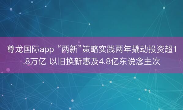 尊龙国际app “两新”策略实践两年撬动投资超1.8万亿 以旧换新惠及4.8亿东说念主次