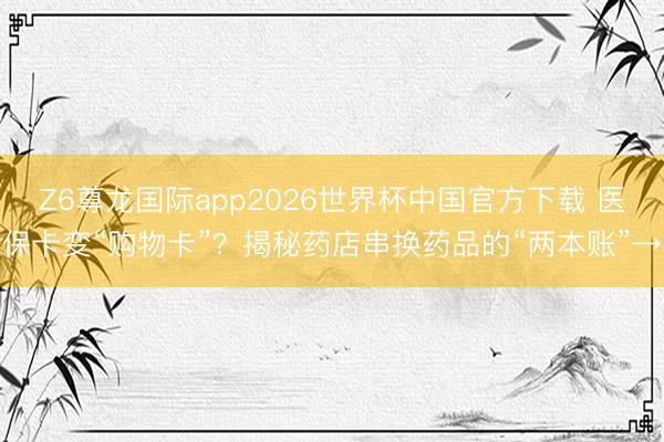Z6尊龙国际app2026世界杯中国官方下载 医保卡变“购物卡”?揭秘药店串换药品的“两本账”→