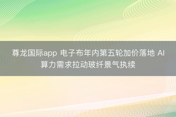 尊龙国际app 电子布年内第五轮加价落地 AI算力需求拉动玻纤景气执续