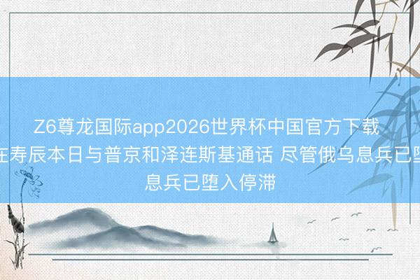 Z6尊龙国际app2026世界杯中国官方下载 特朗普在寿辰本日与普京和泽连斯基通话 尽管俄乌息兵已堕入停滞