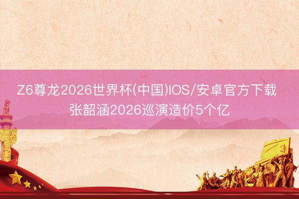 Z6尊龙2026世界杯(中国)IOS/安卓官方下载 张韶涵2026巡演造价5个亿