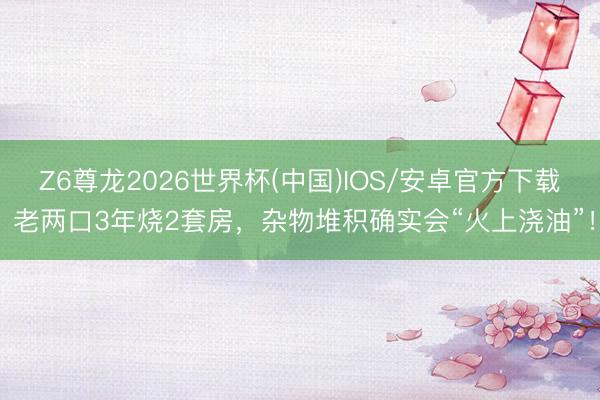 Z6尊龙2026世界杯(中国)IOS/安卓官方下载 老两口3年烧2套房，<a href=