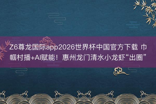 Z6尊龙国际app2026世界杯中国官方下载 巾帼村播+AI赋能！惠州龙门清水小龙虾“出圈”
