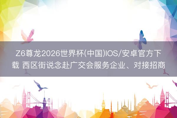 Z6尊龙2026世界杯(中国)IOS/安卓官方下载 西区街说念赴广交会服务企业、对接招商