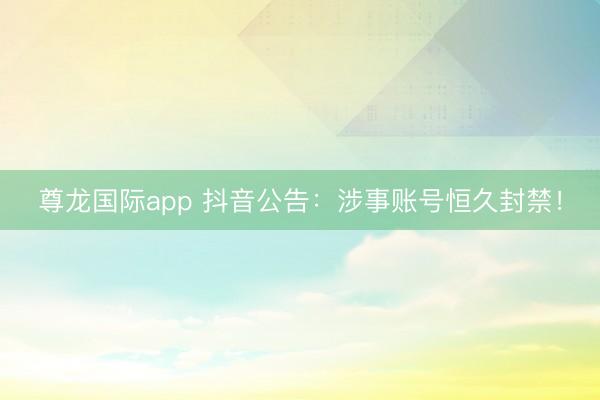 尊龙国际app 抖音公告:涉事账号恒久封禁!