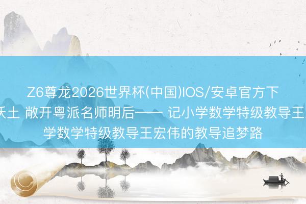 Z6尊龙2026世界杯(中国)IOS/安卓官方下载 深耕小学数学沃土 敞开粤派名师明后—— 记小学数学特级教导王宏伟的教导追梦路