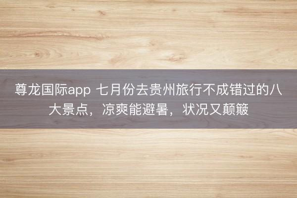 尊龙国际app 七月份去贵州旅行不成错过的八大景点，凉爽能避暑，状况又颠簸
