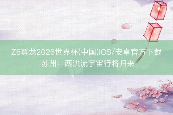Z6尊龙2026世界杯(中国)IOS/安卓官方下载 苏州：两洪流宇宙行将归来