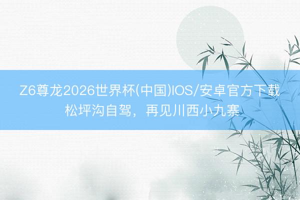 Z6尊龙2026世界杯(中国)IOS/安卓官方下载 松坪沟自驾，再见川西小九寨