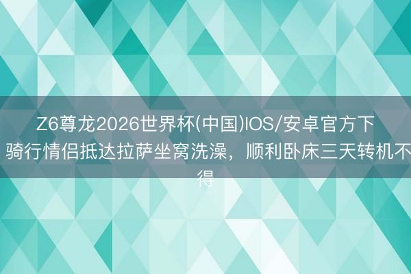 Z6尊龙2026世界杯(中国)IOS/安卓官方下载 骑行情侣抵达拉萨坐窝洗澡,顺利卧床三天转机不得