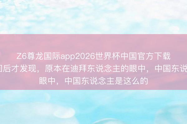 Z6尊龙国际app2026世界杯中国官方下载 去了迪拜一回后才发现，原本在迪拜东说念主的眼中，中国东说念主是这么的