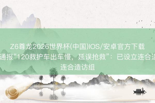 Z6尊龙2026世界杯(中国)IOS/安卓官方下载 官方通报“120救护车出车慢，延误抢救”：已设立连合造访组