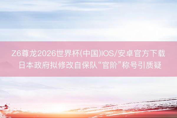 Z6尊龙2026世界杯(中国)IOS/安卓官方下载 日本政府拟修改自保队“官阶”称号引质疑