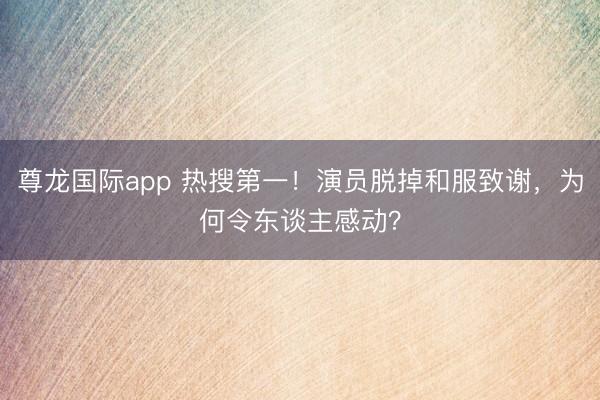 尊龙国际app 热搜第一！演员脱掉和服致谢，为何令东谈主感动？