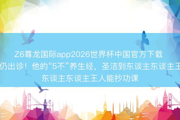Z6尊龙国际app2026世界杯中国官方下载 92岁老中医仍出诊！他的“5不”养生经，圣洁到东谈主东谈主王人能抄功课