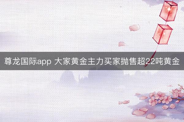尊龙国际app 大家黄金主力买家抛售超22吨黄金