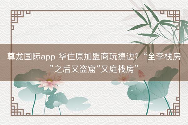 尊龙国际app 华住原加盟商玩擦边?“全李栈房”之后又盗窟“又庭栈房”