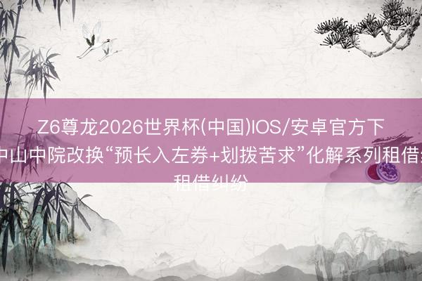 Z6尊龙2026世界杯(中国)IOS/安卓官方下载 中山中院改换“预长入左券+划拨苦求”化解系列租借纠纷