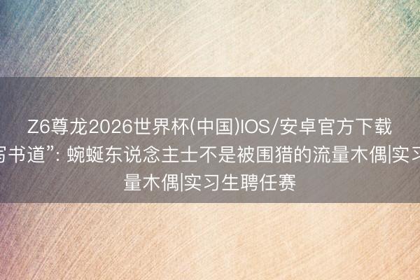 Z6尊龙2026世界杯(中国)IOS/安卓官方下载 范小勤“写书道”: 蜿蜒东说念主士不是被围猎的流量木偶|实习生聘任赛