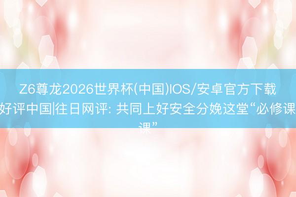 Z6尊龙2026世界杯(中国)IOS/安卓官方下载 好评中国|往日网评: 共同上好安全分娩这堂“必修课”