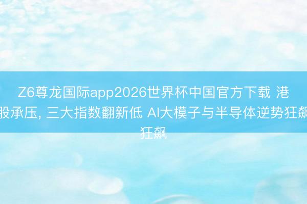 Z6尊龙国际app2026世界杯中国官方下载 港股承压， 三大指数翻新低 AI大模子与半导体逆势狂飙