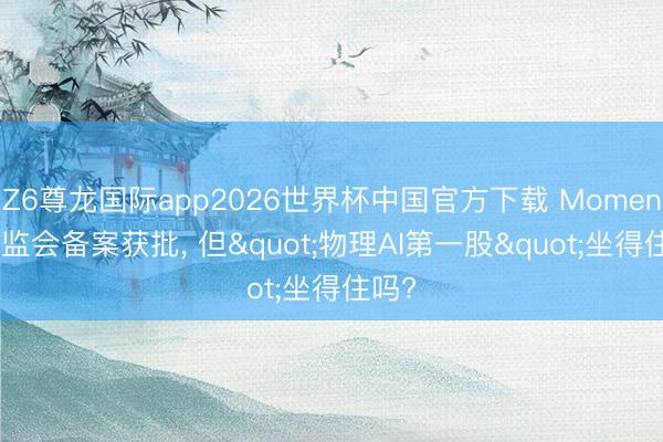 Z6尊龙国际app2026世界杯中国官方下载 Momenta证监会备案获批， 但"物理AI第一股"坐得住吗?