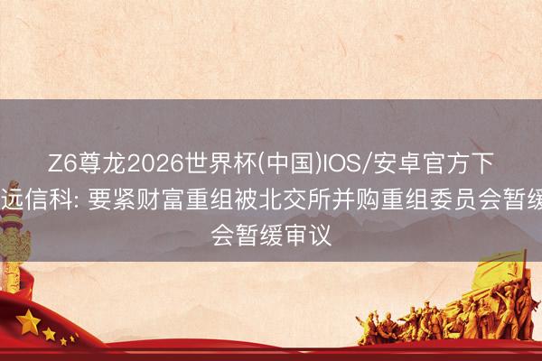 Z6尊龙2026世界杯(中国)IOS/安卓官方下载 创远信科: 要紧财富重组被北交所并购重组委员会暂缓审议