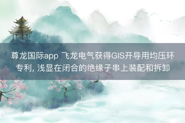 尊龙国际app 飞龙电气获得GIS开导用均压环专利， 浅显在闭合的绝缘子串上装配和拆卸