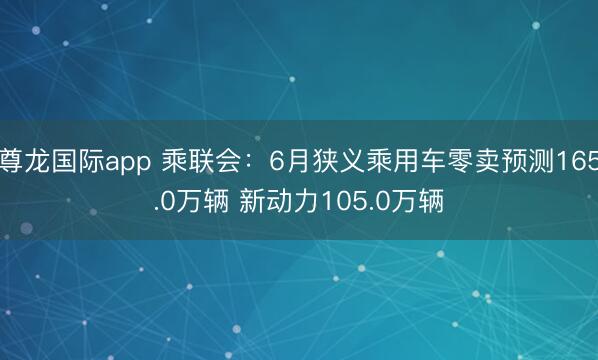 尊龙国际app 乘联会:6月狭义乘用车零卖预测165.0万辆 新动力105.0万辆