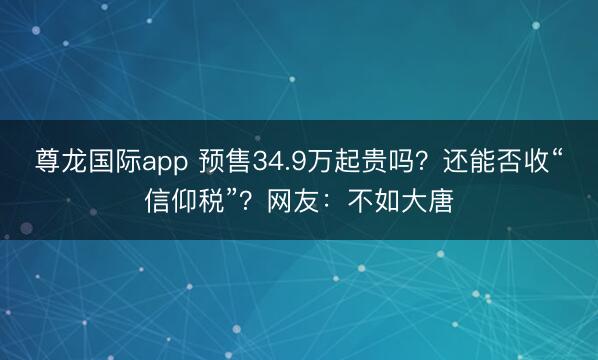 尊龙国际app 预售34.9万起贵吗?还能否收“信仰税”?网友:不如大唐