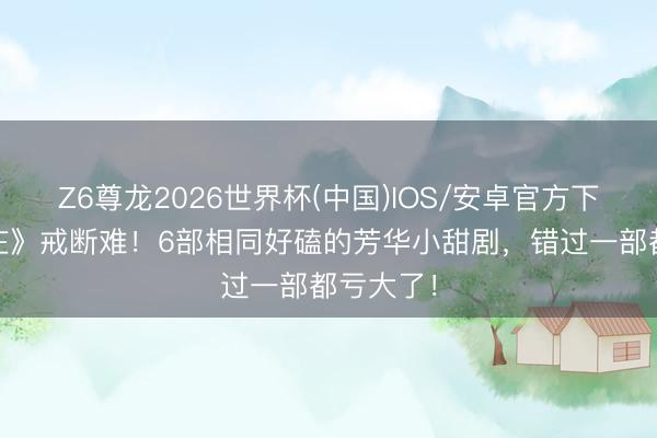 Z6尊龙2026世界杯(中国)IOS/安卓官方下载 《端庄》戒断难!6部相同好磕的芳华小甜剧,错过一部都亏大了!